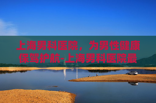 上海男科医院，为男性健康保驾护航-上海男科医院最好的医院排名