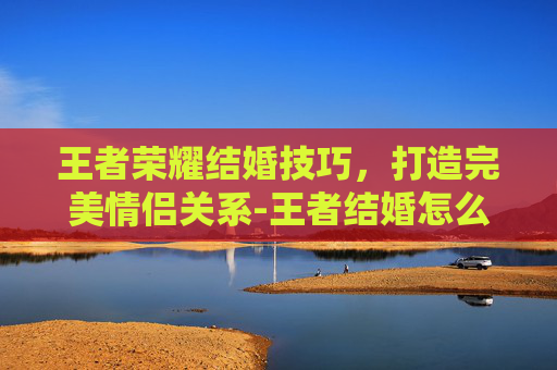 王者荣耀结婚技巧，打造完美情侣关系-王者结婚怎么结