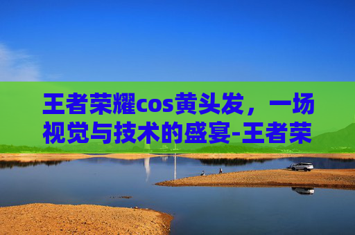 王者荣耀cos黄头发，一场视觉与技术的盛宴-王者荣耀cos黄头发女英雄