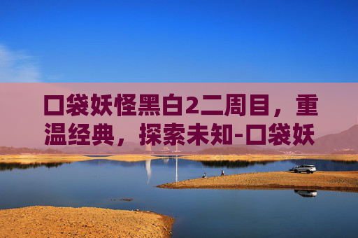 口袋妖怪黑白2二周目，重温经典，探索未知-口袋妖怪黑白2二周目详细攻略