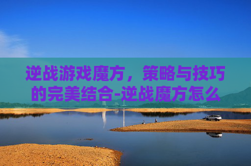 逆战游戏魔方，策略与技巧的完美结合-逆战魔方怎么获得