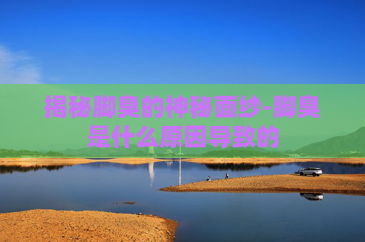揭秘脚臭的神秘面纱-脚臭是什么原因导致的