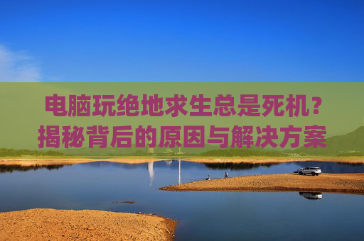 电脑玩绝地求生总是死机？揭秘背后的原因与解决方案-玩pubg电脑突然死机