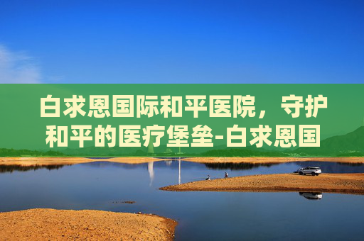 白求恩国际和平医院，守护和平的医疗堡垒-白求恩国际和平医院官网