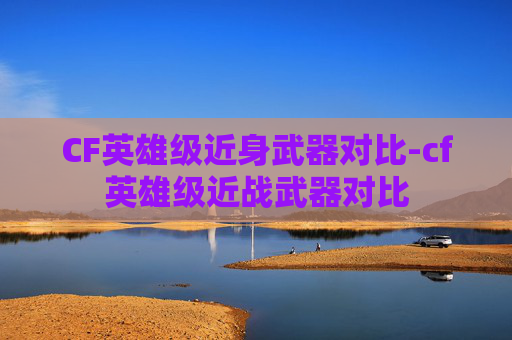 CF英雄级近身武器对比-cf英雄级近战武器对比