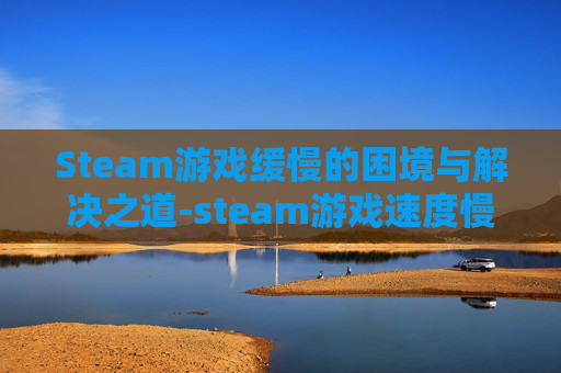 Steam游戏缓慢的困境与解决之道-steam游戏速度慢怎么办