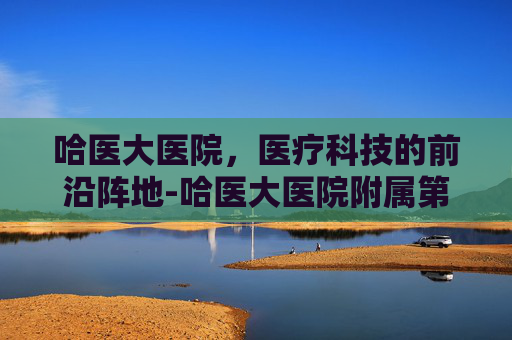 哈医大医院，医疗科技的前沿阵地-哈医大医院附属第一医院