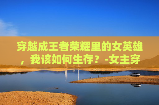 穿越成王者荣耀里的女英雄，我该如何生存？-女主穿越王者荣耀晋江文