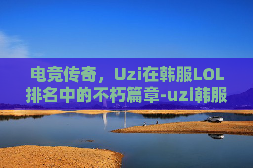 电竞传奇，Uzi在韩服LOL排名中的不朽篇章-uzi韩服最新排名