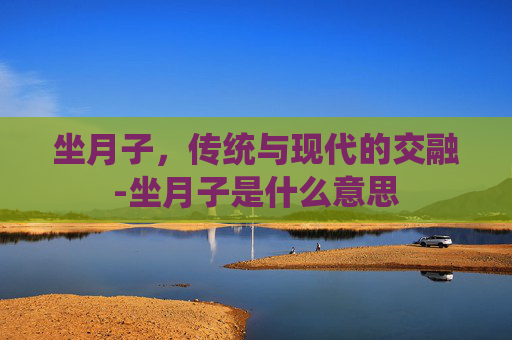 坐月子，传统与现代的交融-坐月子是什么意思