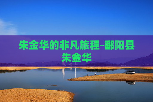 朱金华的非凡旅程-鄱阳县朱金华