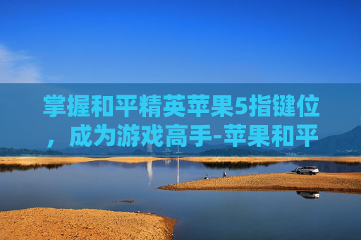 掌握和平精英苹果5指键位，成为游戏高手-苹果和平精英五指键位
