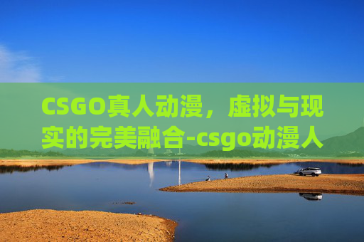 CSGO真人动漫，虚拟与现实的完美融合-csgo动漫人物