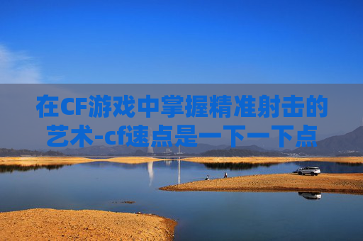 在CF游戏中掌握精准射击的艺术-cf速点是一下一下点吗