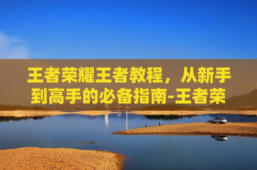 王者荣耀王者教程，从新手到高手的必备指南-王者荣耀方法教学