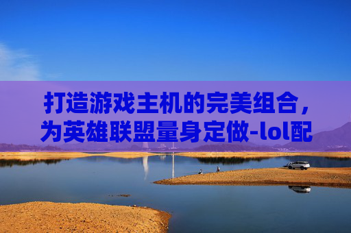 打造游戏主机的完美组合，为英雄联盟量身定做-lol配什么主机好用