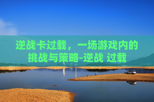 逆战卡过载，一场游戏内的挑战与策略-逆战 过载