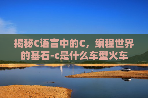 揭秘C语言中的C，编程世界的基石-c是什么车型火车
