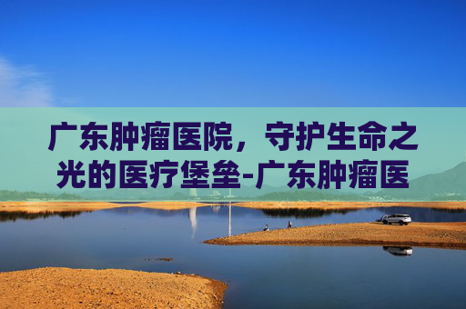广东肿瘤医院，守护生命之光的医疗堡垒-广东肿瘤医院排名一览表