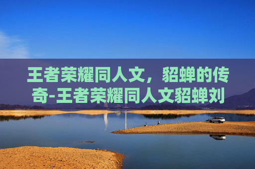王者荣耀同人文，貂蝉的传奇-王者荣耀同人文貂蝉刘邦