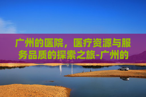 广州的医院，医疗资源与服务品质的探索之旅-广州的医院排名