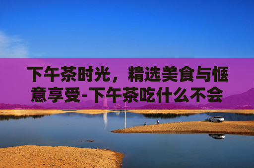 下午茶时光，精选美食与惬意享受-下午茶吃什么不会胖
