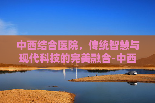 中西结合医院，传统智慧与现代科技的完美融合-中西结合医院电话