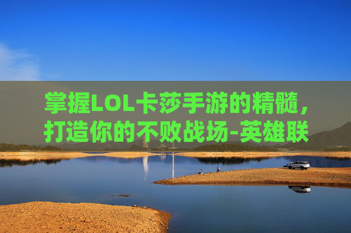 掌握LOL卡莎手游的精髓，打造你的不败战场-英雄联盟手游卡莎打法