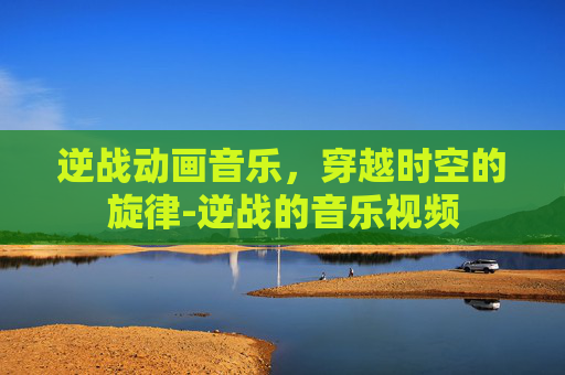 逆战动画音乐，穿越时空的旋律-逆战的音乐视频
