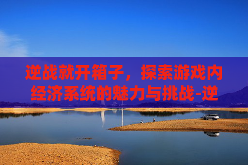 逆战就开箱子，探索游戏内经济系统的魅力与挑战-逆战开箱子技巧永久