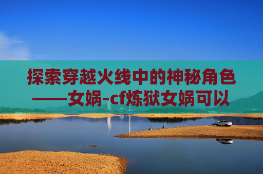探索穿越火线中的神秘角色——女娲-cf炼狱女娲可以赠送吗