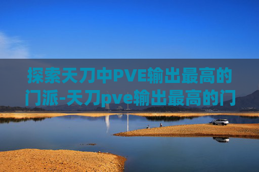 探索天刀中PVE输出最高的门派-天刀pve输出最高的门派是什么
