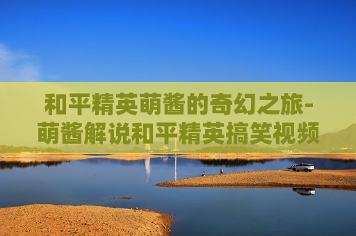 和平精英萌酱的奇幻之旅-萌酱解说和平精英搞笑视频