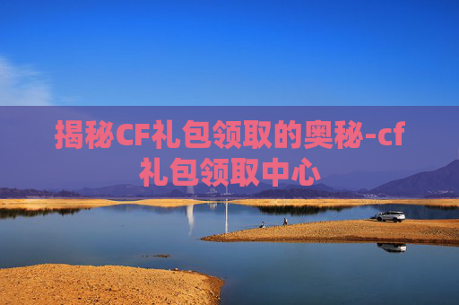 揭秘CF礼包领取的奥秘-cf礼包领取中心