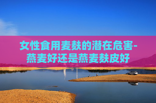 女性食用麦麸的潜在危害-燕麦好还是燕麦麸皮好