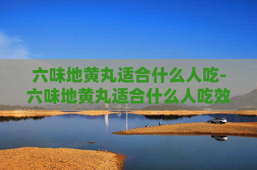 六味地黄丸适合什么人吃-六味地黄丸适合什么人吃效果最好