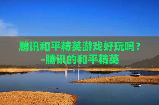 腾讯和平精英游戏好玩吗？-腾讯的和平精英