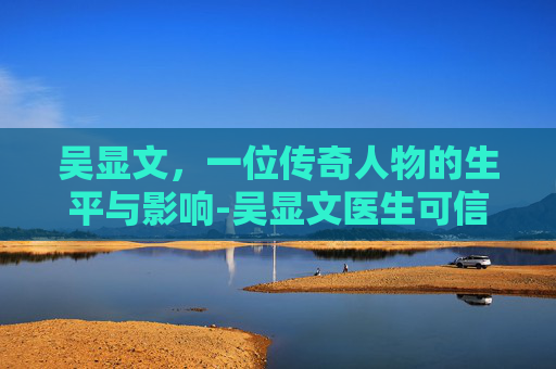 吴显文，一位传奇人物的生平与影响-吴显文医生可信嘛