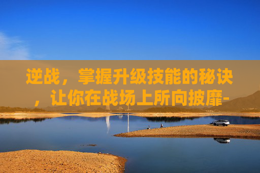 逆战，掌握升级技能的秘诀，让你在战场上所向披靡-逆战升到100级要多久