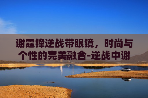 谢霆锋逆战带眼镜，时尚与个性的完美融合-逆战中谢霆锋和谁饰演一对兄弟