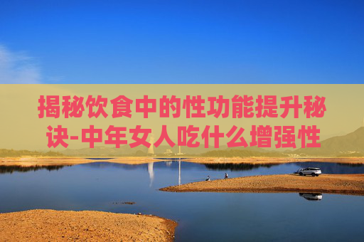 揭秘饮食中的性功能提升秘诀-中年女人吃什么增强性功能