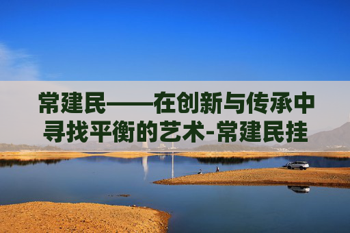 常建民——在创新与传承中寻找平衡的艺术-常建民挂号预约