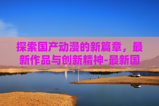 探索国产动漫的新篇章，最新作品与创新精神-最新国产动漫国产动漫大全