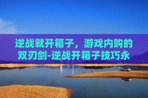 逆战就开箱子，游戏内购的双刃剑-逆战开箱子技巧永久
