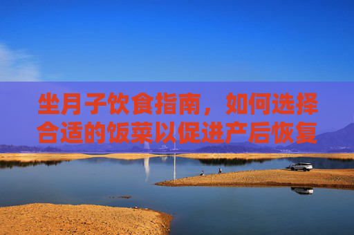 坐月子饮食指南，如何选择合适的饭菜以促进产后恢复-坐月子吃什么饭菜合适呢