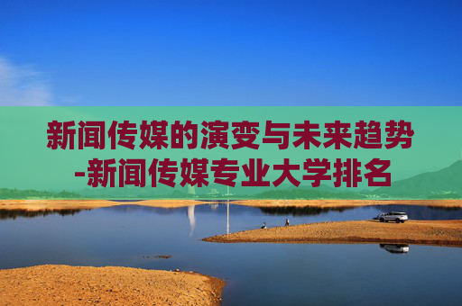 新闻传媒的演变与未来趋势-新闻传媒专业大学排名