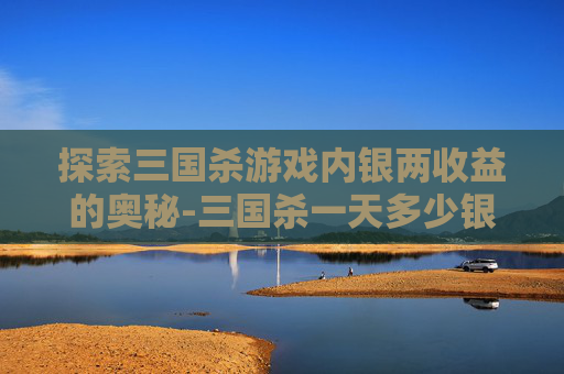 探索三国杀游戏内银两收益的奥秘-三国杀一天多少银两