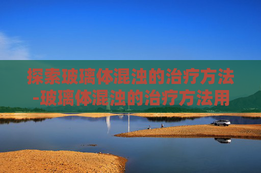 探索玻璃体混浊的治疗方法-玻璃体混浊的治疗方法用什么眼药水