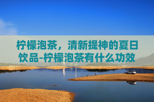 柠檬泡茶，清新提神的夏日饮品-柠檬泡茶有什么功效和作用