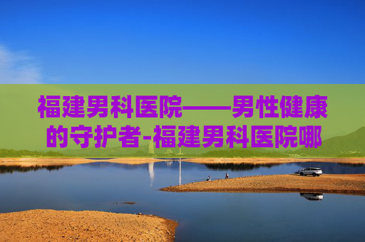 福建男科医院——男性健康的守护者-福建男科医院哪家最好的医院
